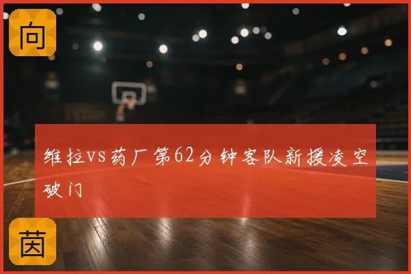 维拉vs药厂第62分钟客队新援凌空破门