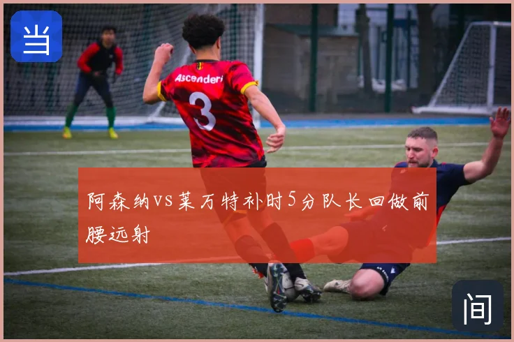 阿森纳vs莱万特补时5分队长回做前腰远射